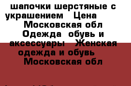 шапочки шерстяные с украшением › Цена ­ 300 - Московская обл. Одежда, обувь и аксессуары » Женская одежда и обувь   . Московская обл.